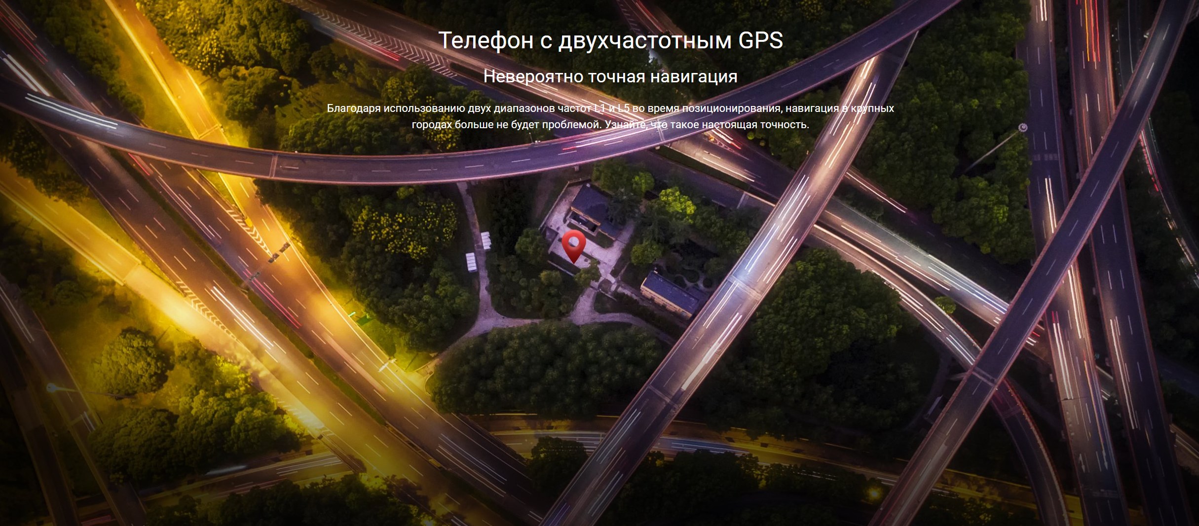 Телефон с двухчастотным GPS Невероятно точная навигация Благодаря использованию двух диапазонов частот L1 и L5 во время позиционирования, навигация в крупных городах больше не будет проблемой. Узнайте, что такое настоящая точность.